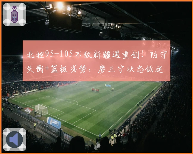 北控95-105不敌新疆遇重创！防守失衡+篮板劣势，廖三宁状态低迷