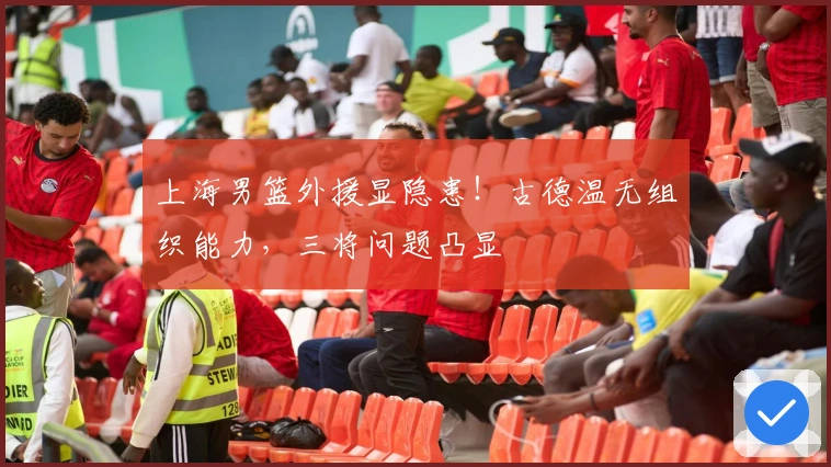 上海男篮外援显隐患！古德温无组织能力，三将问题凸显