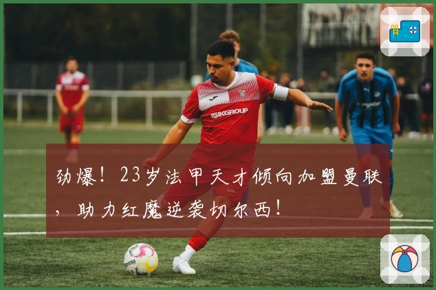 劲爆！23岁法甲天才倾向加盟曼联，助力红魔逆袭切尔西！