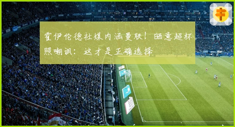 霍伊伦德社媒内涵曼联！晒意超杯照嘲讽：这才是正确选择