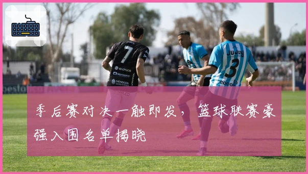 季后赛对决一触即发，篮球联赛豪强入围名单揭晓