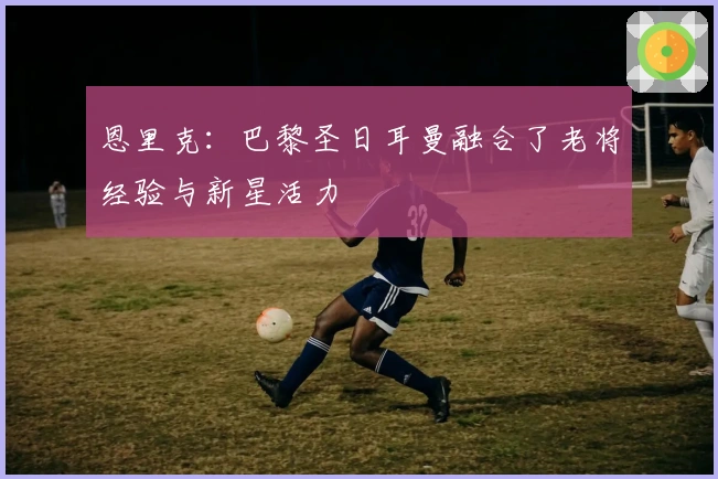 恩里克：巴黎圣日耳曼融合了老将经验与新星活力