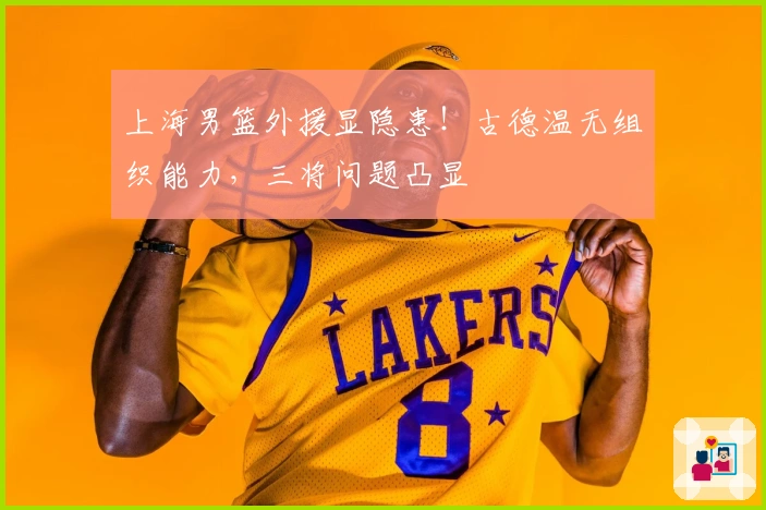 上海男篮外援显隐患！古德温无组织能力，三将问题凸显