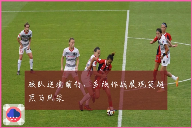 狼队逆境前行，多线作战展现英超黑马风采