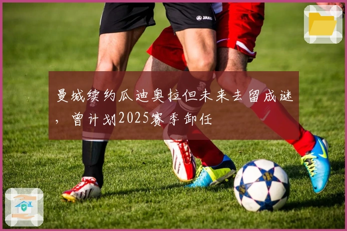 曼城续约瓜迪奥拉但未来去留成谜，曾计划2025赛季卸任