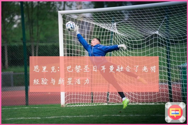 恩里克：巴黎圣日耳曼融合了老将经验与新星活力