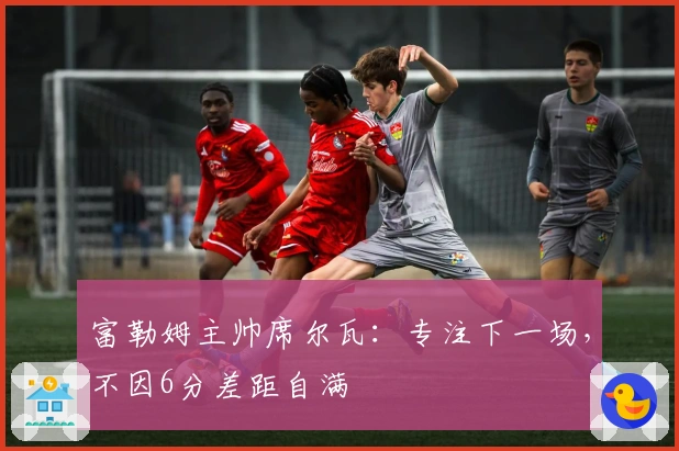 富勒姆主帅席尔瓦：专注下一场，不因6分差距自满