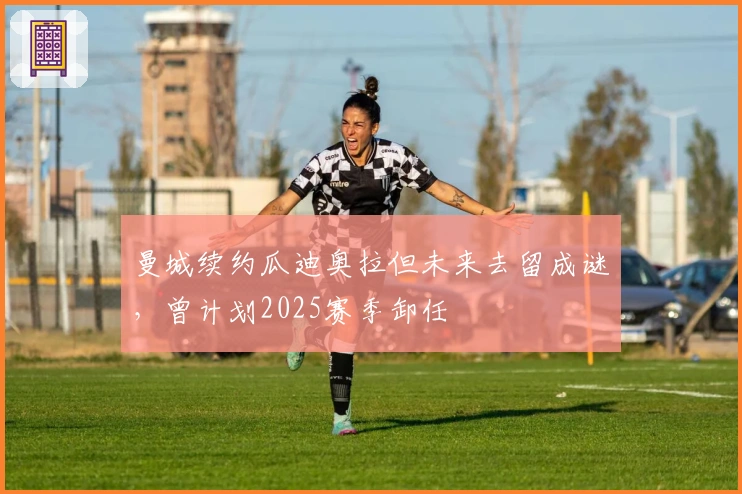 曼城续约瓜迪奥拉但未来去留成谜，曾计划2025赛季卸任