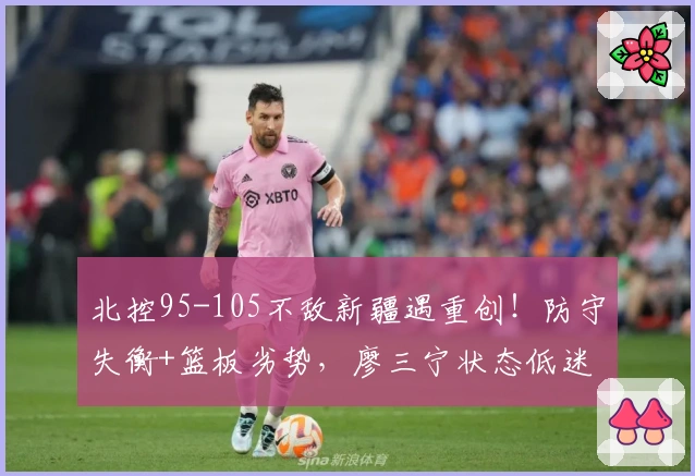 北控95-105不敌新疆遇重创！防守失衡+篮板劣势，廖三宁状态低迷