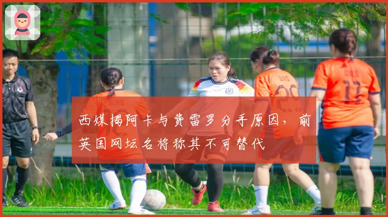 西媒揭阿卡与费雷罗分手原因，前英国网坛名将称其不可替代