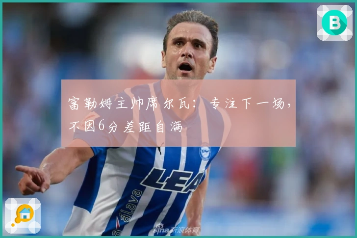 富勒姆主帅席尔瓦：专注下一场，不因6分差距自满