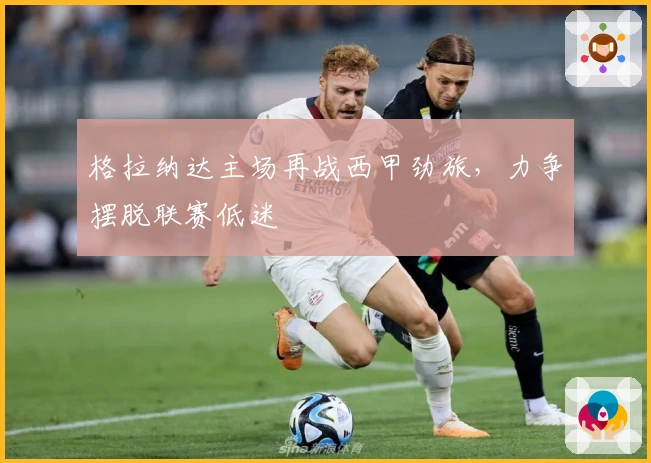 格拉纳达主场再战西甲劲旅,力争摆脱联赛低迷