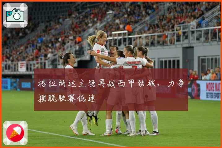 格拉纳达主场再战西甲劲旅，力争摆脱联赛低迷