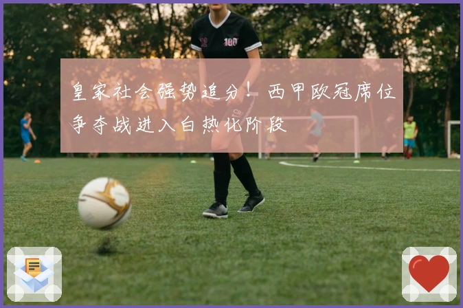 皇家社会强势追分！西甲欧冠席位争夺战进入白热化阶段